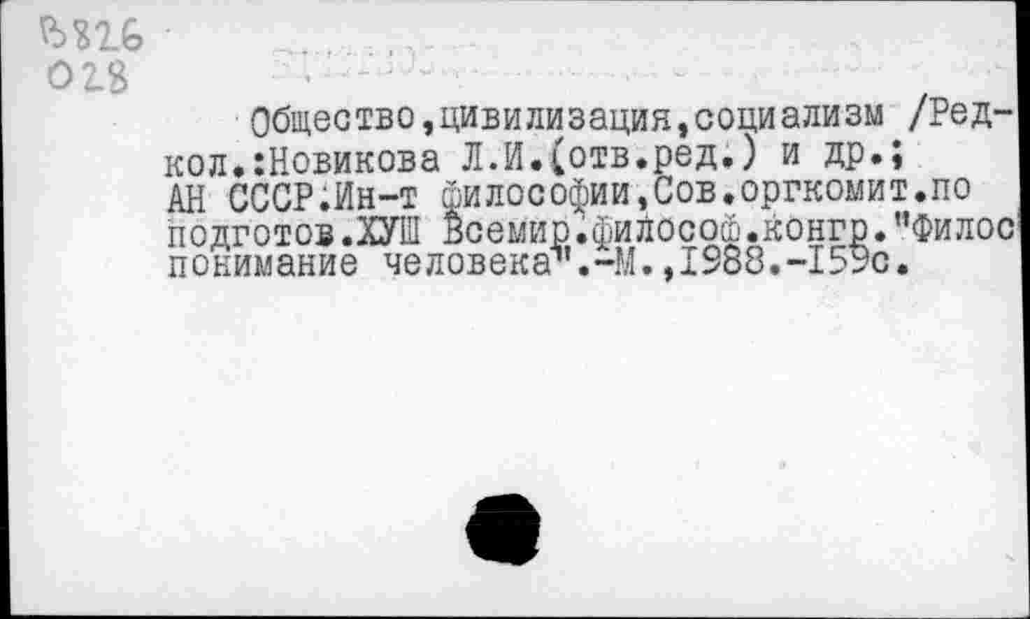 ﻿018
Общество,цивилизация,социализм /Ред-кол.:Новикова Л.И.(отв.ред.) и др.;
АН СССР.Ин-т Философии,Сов.оргкомит.по подготов.ХУШ всемир.философ.конго.”Филос понимание человека1’.-!;!. ,1$88.-15Эс.